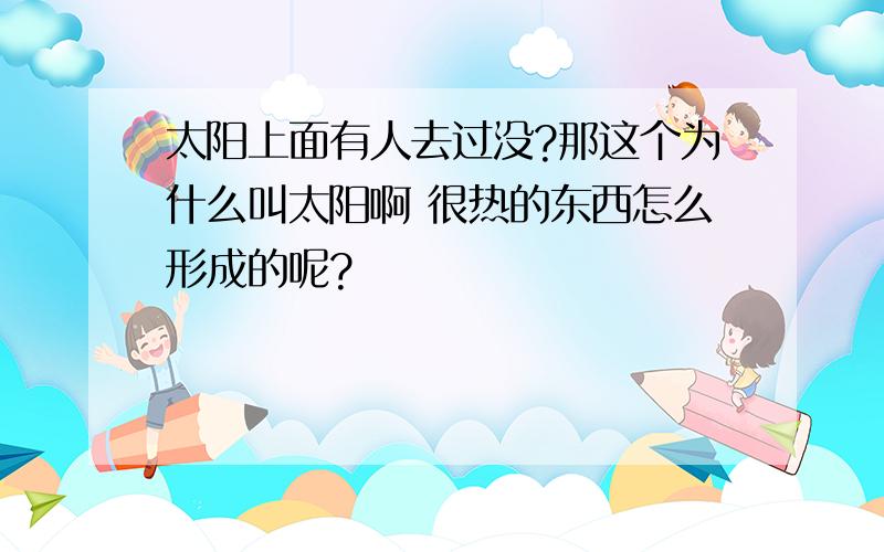 太阳上面有人去过没?那这个为什么叫太阳啊 很热的东西怎么形成的呢?