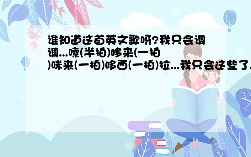 谁知道这首英文歌呀?我只会调调...嗦(半拍)哆来(一拍)咪来(一拍)哆西(一拍)拉...我只会这些了...谁听过呀.