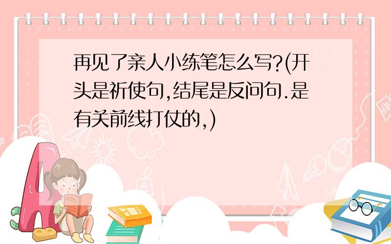 再见了亲人小练笔怎么写?(开头是祈使句,结尾是反问句.是有关前线打仗的,)