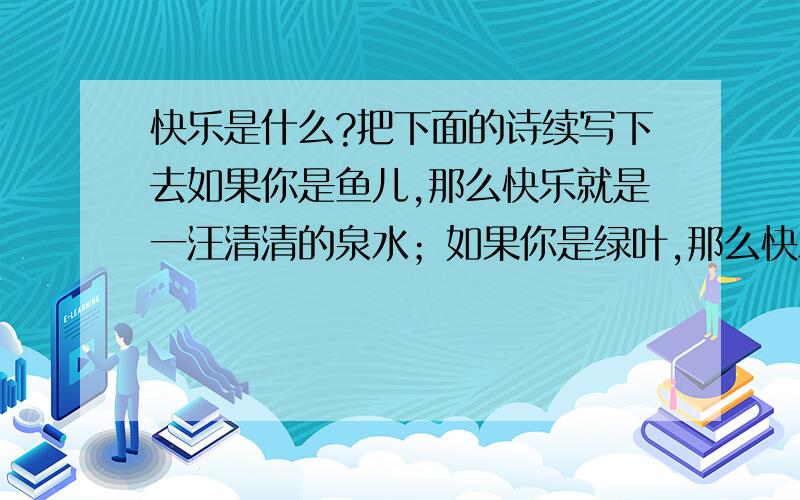 快乐是什么?把下面的诗续写下去如果你是鱼儿,那么快乐就是一汪清清的泉水；如果你是绿叶,那么快乐就是一束暖暖的阳光；如果你是风筝,那么快乐就是一丝温暖醉人的春风,如果你是.,那么