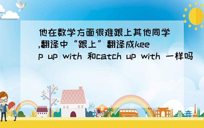 他在数学方面很难跟上其他同学,翻译中“跟上”翻译成keep up with 和catch up with 一样吗