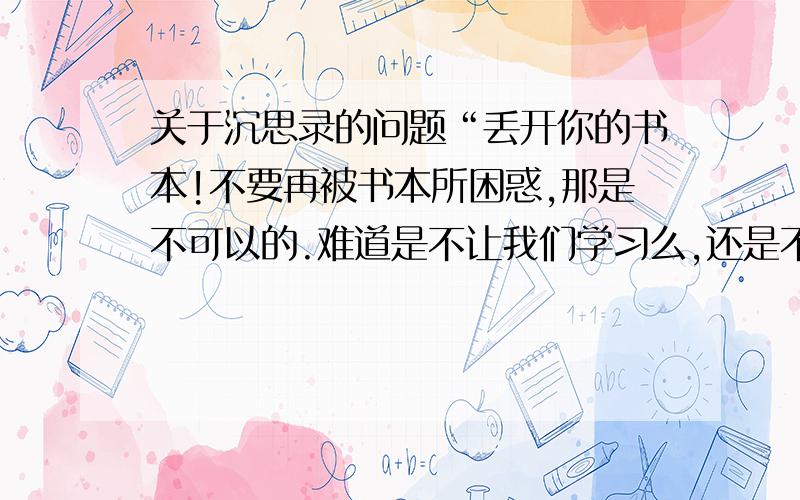 关于沉思录的问题“丢开你的书本!不要再被书本所困惑,那是不可以的.难道是不让我们学习么,还是不要被知识所蒙蔽?原文：我之所以为我,不过是一堆肉、一口气和一股控制一切的理性.丢开