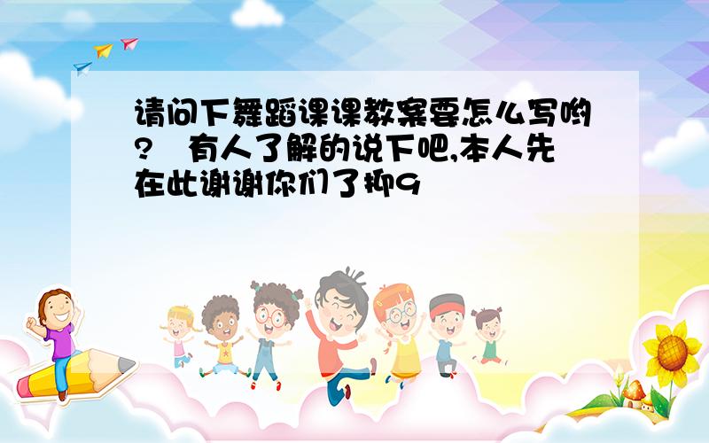 请问下舞蹈课课教案要怎么写哟?　有人了解的说下吧,本人先在此谢谢你们了抑9