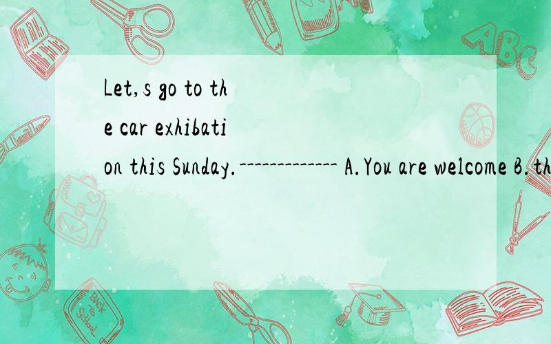 Let,s go to the car exhibation this Sunday.------------- A.You are welcome B.thank you very muchC.l don,t feel like it 为什么选C,不选B