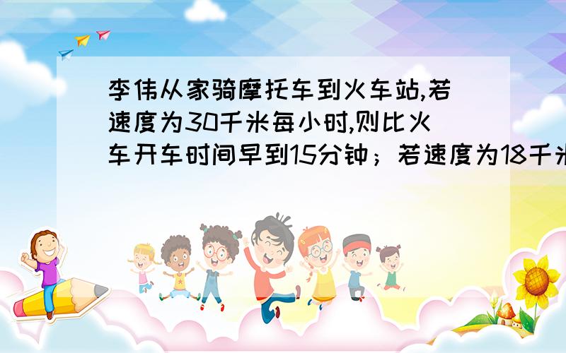 李伟从家骑摩托车到火车站,若速度为30千米每小时,则比火车开车时间早到15分钟；若速度为18千米每小时,则比火车开车时间迟到15分钟.若李伟打算在火车开车前10分钟到火车站,求李伟此时骑