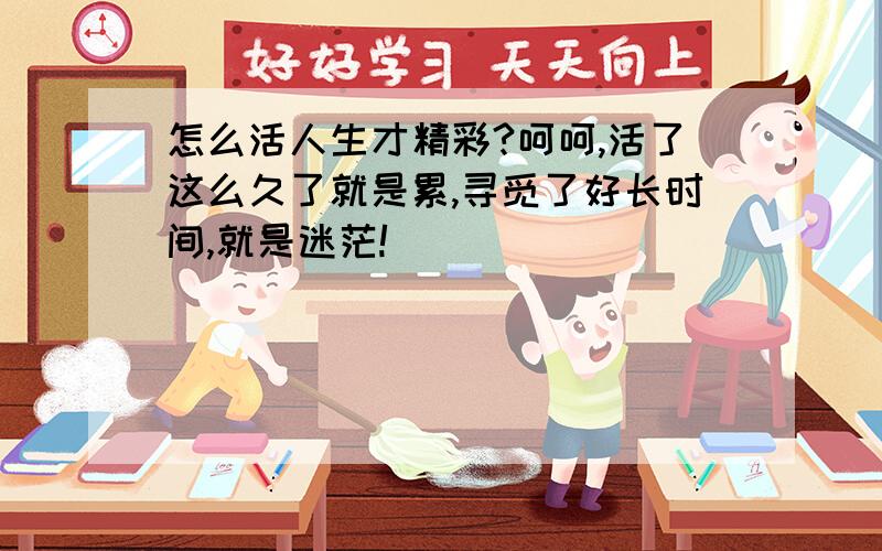 怎么活人生才精彩?呵呵,活了这么久了就是累,寻觅了好长时间,就是迷茫!