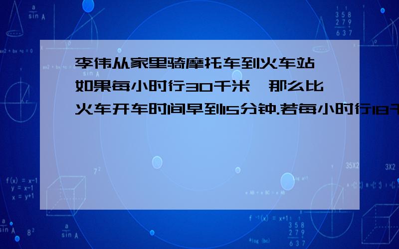 李伟从家里骑摩托车到火车站,如果每小时行30千米,那么比火车开车时间早到15分钟.若每小时行18千米,则比火车开出时间晚到5分钟.若李伟打算在火车开出前10分钟到达火车站.求李伟此时骑摩