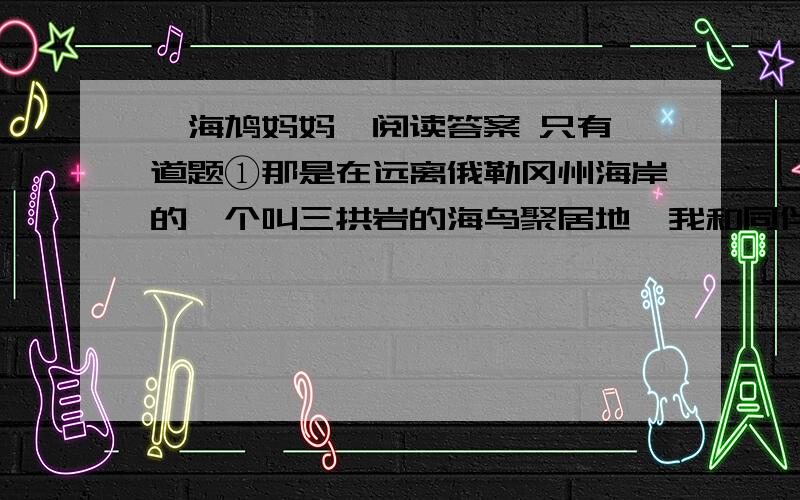 《海鸠妈妈》阅读答案 只有一道题①那是在远离俄勒冈州海岸的一个叫三拱岩的海鸟聚居地,我和同伴攀爬上一块巨石的顶部.在这坑坑洼洼的岩脊一侧栖息着成百上千只海鸠,它们密密麻麻地