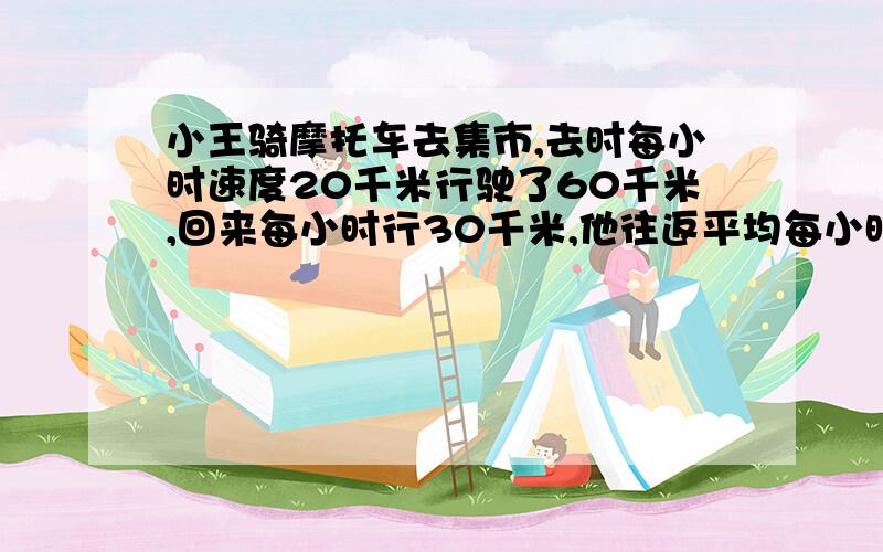 小王骑摩托车去集市,去时每小时速度20千米行驶了60千米,回来每小时行30千米,他往返平均每小时行多少千小王骑摩托车去集市,去时以每小时20千米的速度行驶60千米,回来时每小时行30千米,他