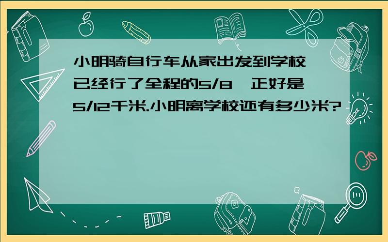 小明骑自行车从家出发到学校,已经行了全程的5/8,正好是5/12千米.小明离学校还有多少米?