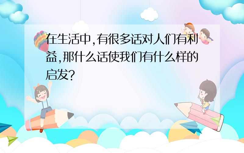 在生活中,有很多话对人们有利益,那什么话使我们有什么样的启发?