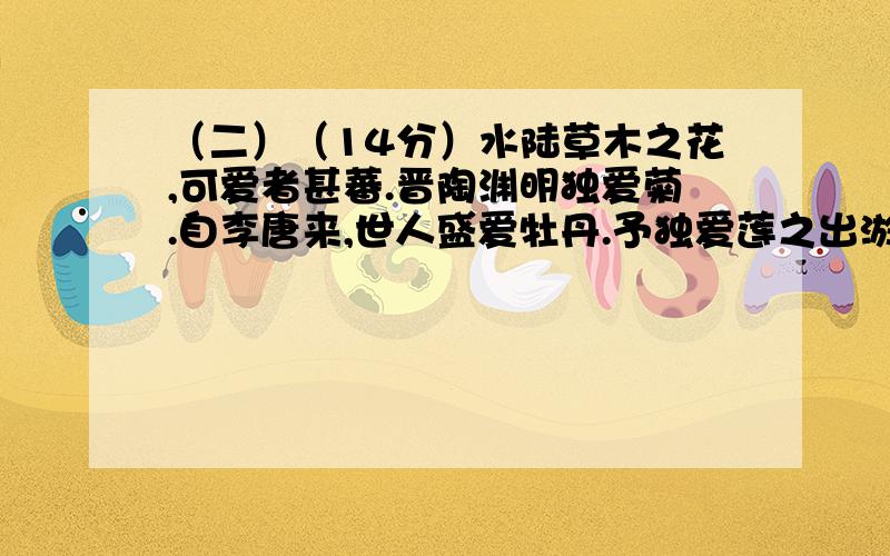 （二）（14分）水陆草木之花,可爱者甚蕃.晋陶渊明独爱菊.自李唐来,世人盛爱牡丹.予独爱莲之出淤泥而不染,濯清涟而不妖,中通外直,不蔓不枝,香远益清,亭亭净植,可远观而不可亵玩焉.予谓