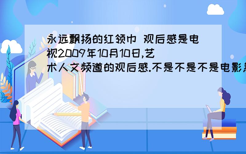 永远飘扬的红领巾 观后感是电视2009年10月10日,艺术人文频道的观后感.不是不是不是电影急