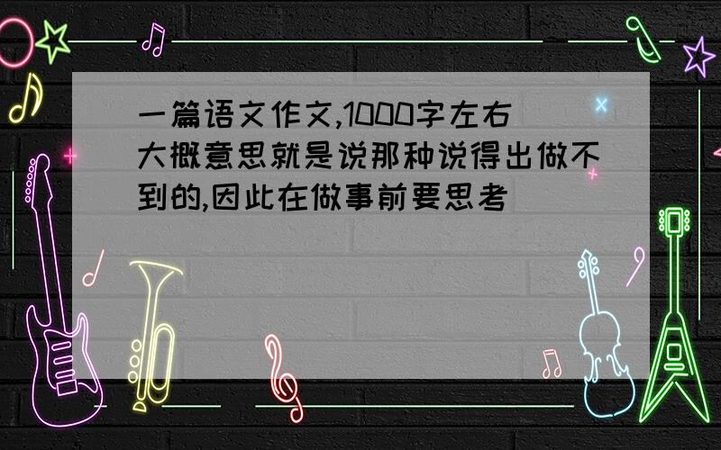 一篇语文作文,1000字左右大概意思就是说那种说得出做不到的,因此在做事前要思考