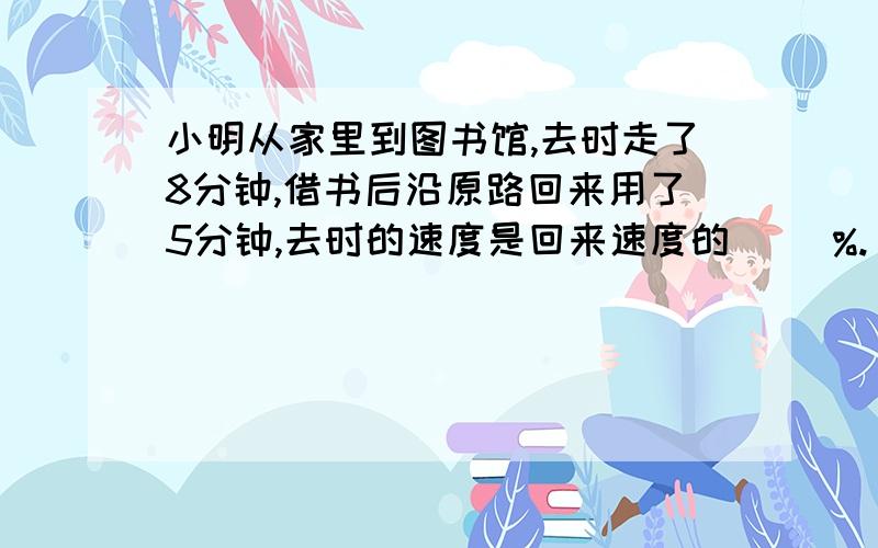 小明从家里到图书馆,去时走了8分钟,借书后沿原路回来用了5分钟,去时的速度是回来速度的（ ）%.