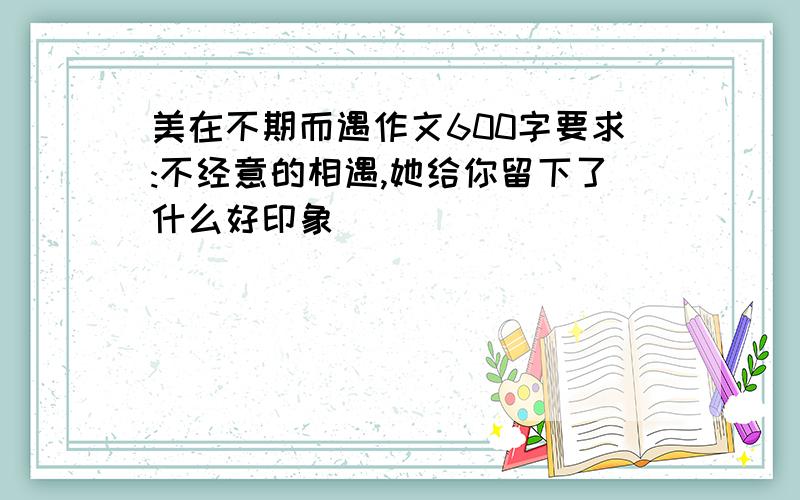 美在不期而遇作文600字要求:不经意的相遇,她给你留下了什么好印象