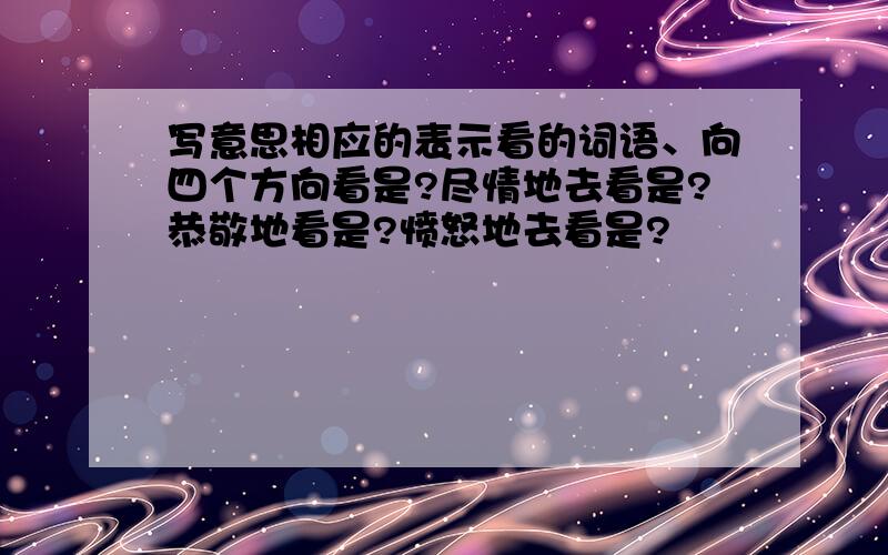 写意思相应的表示看的词语、向四个方向看是?尽情地去看是?恭敬地看是?愤怒地去看是?