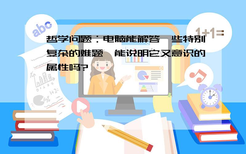 哲学问题：电脑能解答一些特别复杂的难题,能说明它又意识的属性吗?