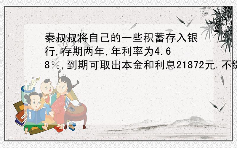 秦叔叔将自己的一些积蓄存入银行,存期两年,年利率为4.68％,到期可取出本金和利息21872元.不缴纳利息税,本金是多少?（最好用方程解）