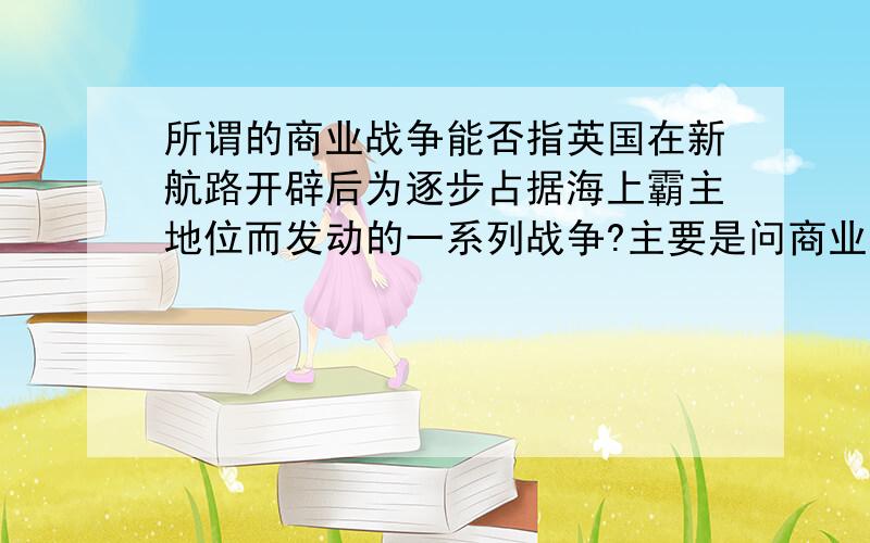 所谓的商业战争能否指英国在新航路开辟后为逐步占据海上霸主地位而发动的一系列战争?主要是问商业战争这个词的含义,难道商业战争这个词不是指经济上的博弈吗?