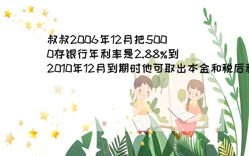 叔叔2006年12月把5000存银行年利率是2.88%到2010年12月到期时他可取出本金和税后利息共多少元?计算过程请写清楚!11111