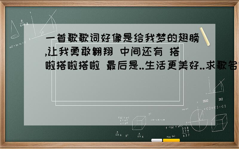 一首歌歌词好像是给我梦的翅膀,让我勇敢翱翔 中间还有 搭啦搭啦搭啦 最后是..生活更美好..求歌名啊 谢谢对了..是又有男的唱 又有女的唱的