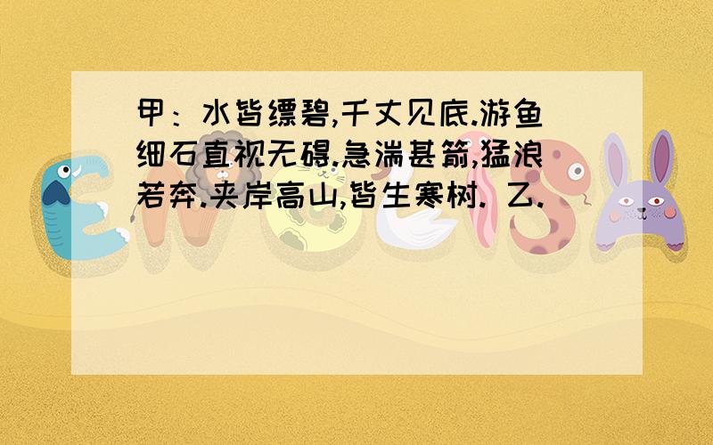 甲：水皆缥碧,千丈见底.游鱼细石直视无碍.急湍甚箭,猛浪若奔.夹岸高山,皆生寒树. 乙.