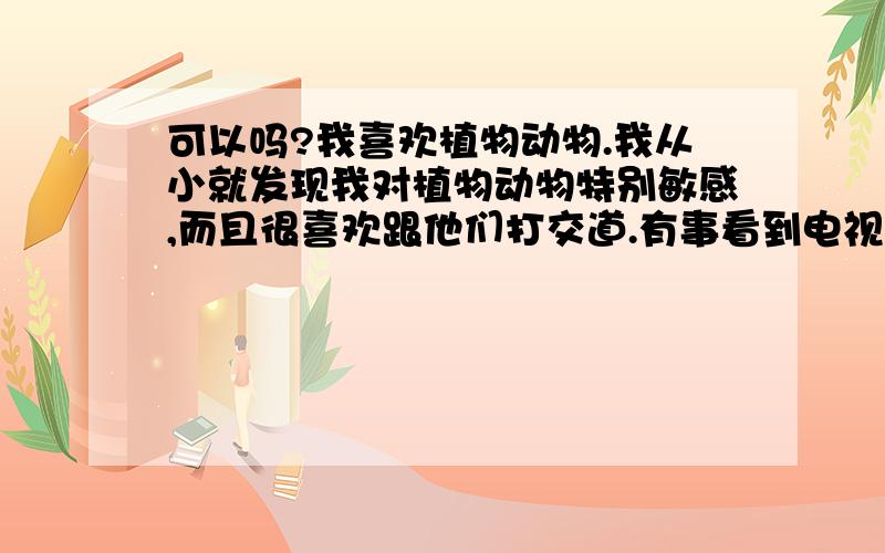 可以吗?我喜欢植物动物.我从小就发现我对植物动物特别敏感,而且很喜欢跟他们打交道.有事看到电视里那些什么动物学家,植物学家,在野外搞研究.我很羡慕,常常有种和他们一样为这愿意奉