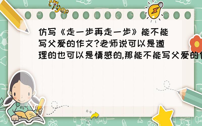 仿写《走一步再走一步》能不能写父爱的作文?老师说可以是道理的也可以是情感的,那能不能写父爱的作文?如果不可以,能不能帮我想个事例或题材?【不要抄袭的】