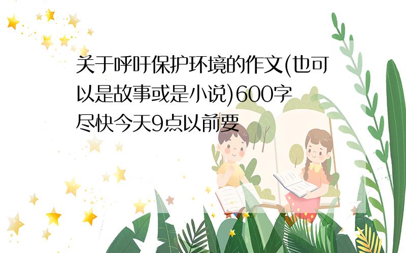 关于呼吁保护环境的作文(也可以是故事或是小说)600字 尽快今天9点以前要