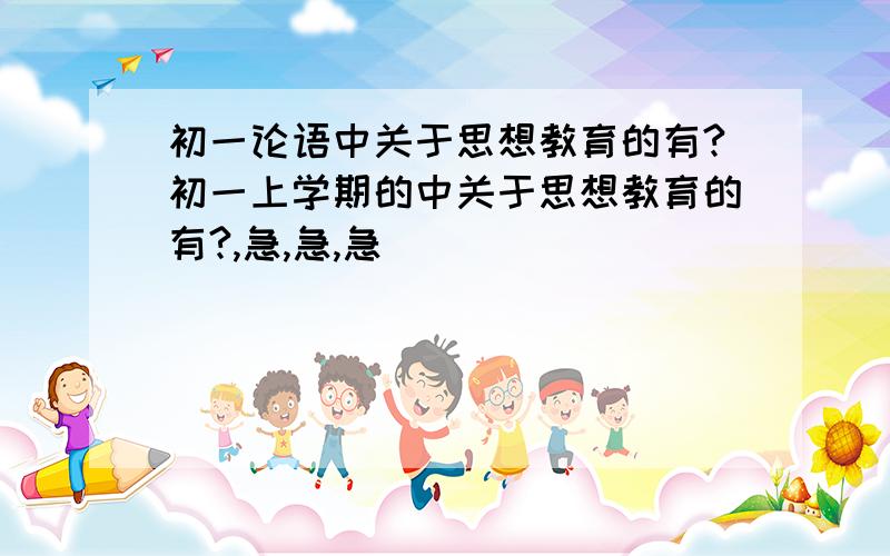 初一论语中关于思想教育的有?初一上学期的中关于思想教育的有?,急,急,急