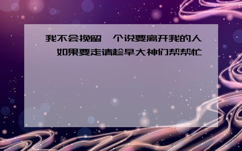 我不会挽留一个说要离开我的人,如果要走请趁早大神们帮帮忙