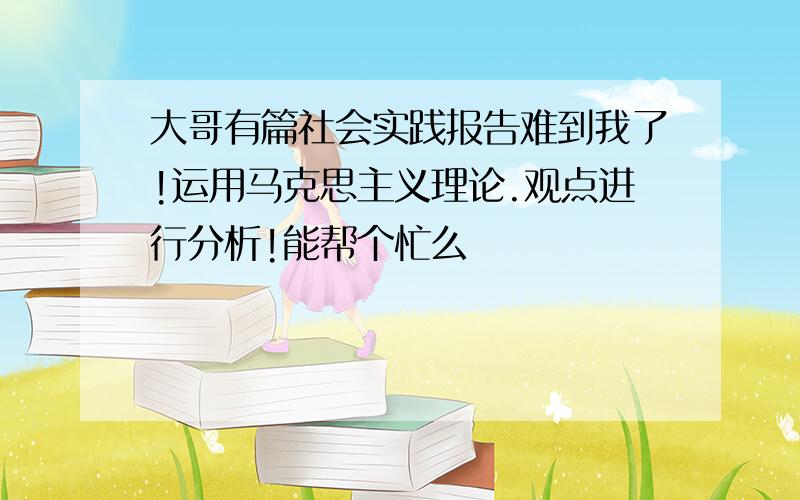 大哥有篇社会实践报告难到我了!运用马克思主义理论.观点进行分析!能帮个忙么