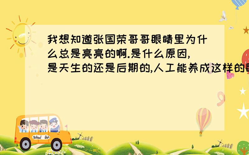 我想知道张国荣哥哥眼睛里为什么总是亮亮的啊.是什么原因,是天生的还是后期的,人工能养成这样的眼睛吗.如果觉得我最后一个问题有点白痴可自动忽略啊.