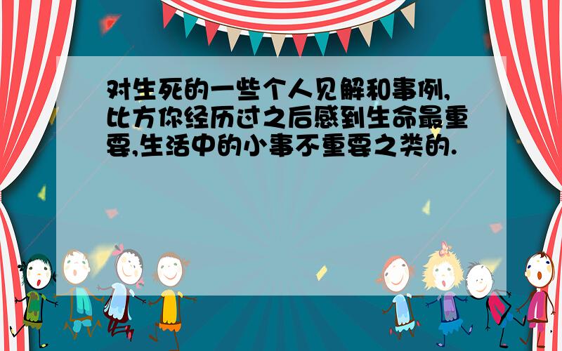 对生死的一些个人见解和事例,比方你经历过之后感到生命最重要,生活中的小事不重要之类的.