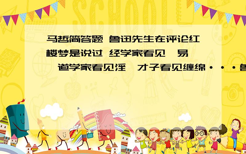 马哲简答题 鲁迅先生在评论红楼梦是说过 经学家看见《易》,道学家看见淫,才子看见缠绵···鲁迅先生在评论红楼梦是说过 经学家看见《易》,道学家看见淫,才子看见缠绵,革命家看见排满,