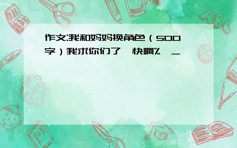 作文:我和妈妈换角色（500字）我求你们了,快啊%>_