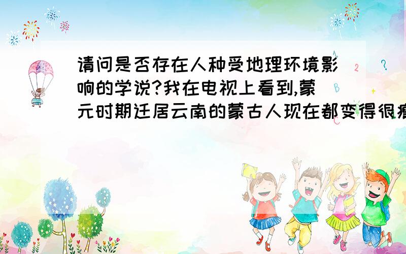 请问是否存在人种受地理环境影响的学说?我在电视上看到,蒙元时期迁居云南的蒙古人现在都变得很瘦小,清末闯关东的山东人后裔也大多变得身材很高大,而移居美国3代左右的中国人又明显