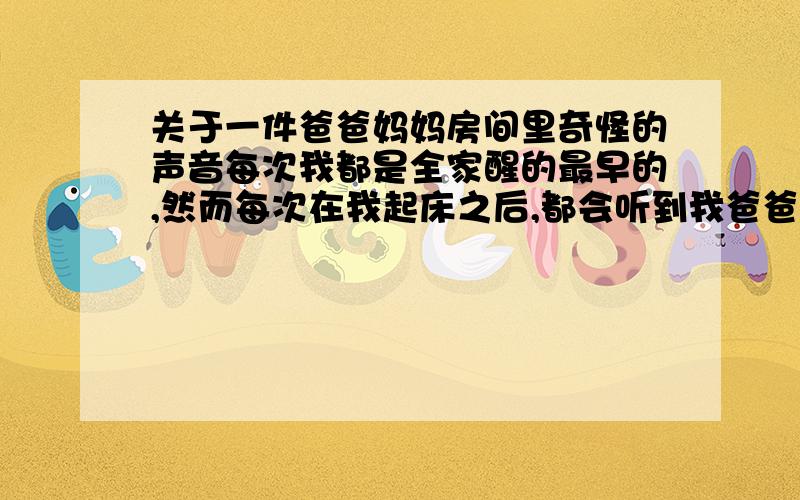 关于一件爸爸妈妈房间里奇怪的声音每次我都是全家醒的最早的,然而每次在我起床之后,都会听到我爸爸他们那屋有动静,不时传来哈哈的笑声（一般是我妈妈）有时还会听到急促的呼吸声.有