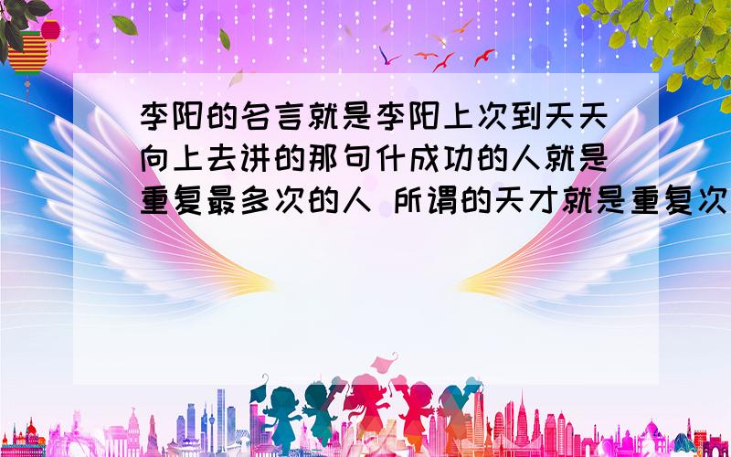 李阳的名言就是李阳上次到天天向上去讲的那句什成功的人就是重复最多次的人 所谓的天才就是重复次数最多的人要翻译成英文