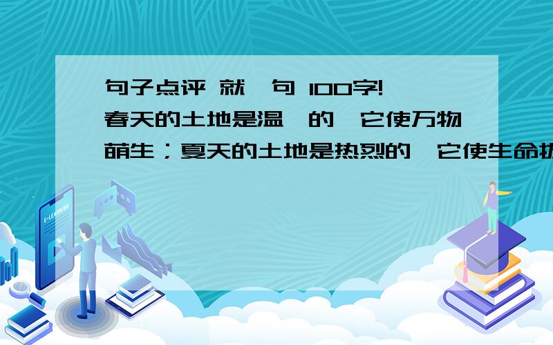 句子点评 就一句 100字!春天的土地是温馨的,它使万物萌生；夏天的土地是热烈的,它使生命拔节,秋天的土地是诚实的,它用收成证明播种者的品质