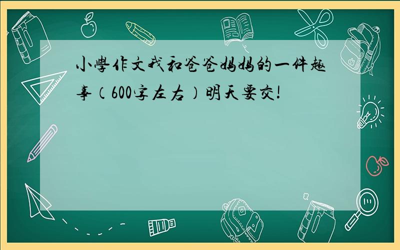 小学作文我和爸爸妈妈的一件趣事（600字左右）明天要交!