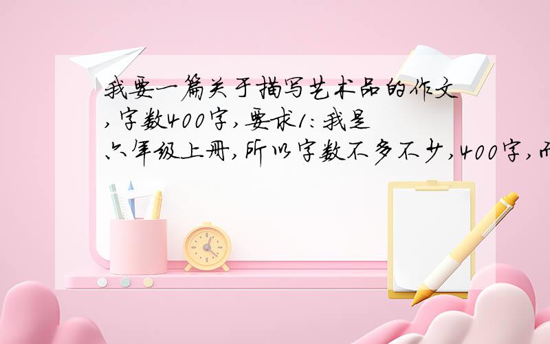 我要一篇关于描写艺术品的作文,字数400字,要求1：我是六年级上册,所以字数不多不少,400字,而且不要乱给!要求2：内容要像第二十七课蒙娜丽莎之约一样,不一定是名画的,但是必须得是艺术品