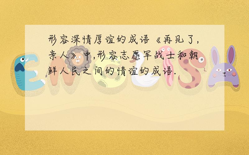 形容深情厚谊的成语《再见了,亲人》中,形容志愿军战士和朝鲜人民之间的情谊的成语.