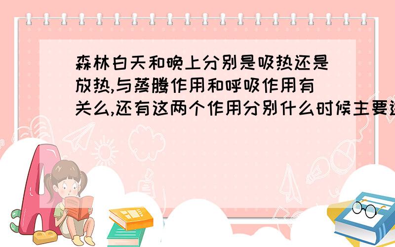 森林白天和晚上分别是吸热还是放热,与蒸腾作用和呼吸作用有关么,还有这两个作用分别什么时候主要进行