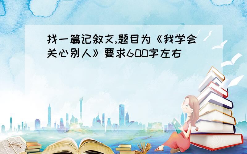 找一篇记叙文,题目为《我学会关心别人》要求600字左右