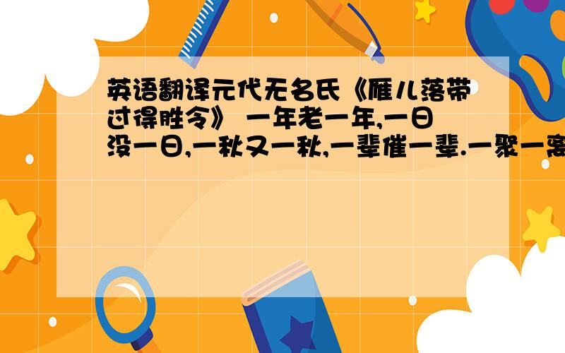 英语翻译元代无名氏《雁儿落带过得胜令》 一年老一年,一日没一日,一秋又一秋,一辈催一辈.一聚一离别,一喜一伤悲.一榻一身卧,一生一梦里.寻一伙相识,他一会咱一会,都一般相知,吹一会唱