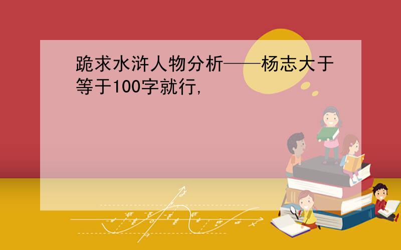 跪求水浒人物分析——杨志大于等于100字就行,