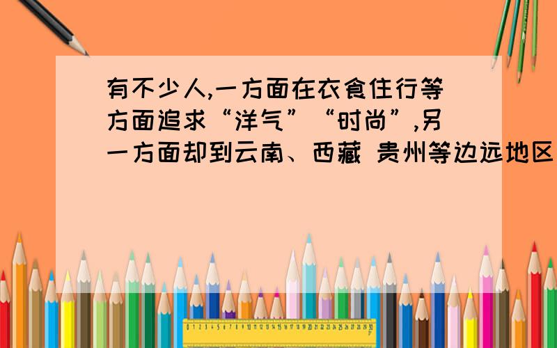 有不少人,一方面在衣食住行等方面追求“洋气”“时尚”,另一方面却到云南、西藏 贵州等边远地区去旅游、考察,表现出对当地少数民族的生活环境、生活方式的极大兴趣.你怎么看待这种