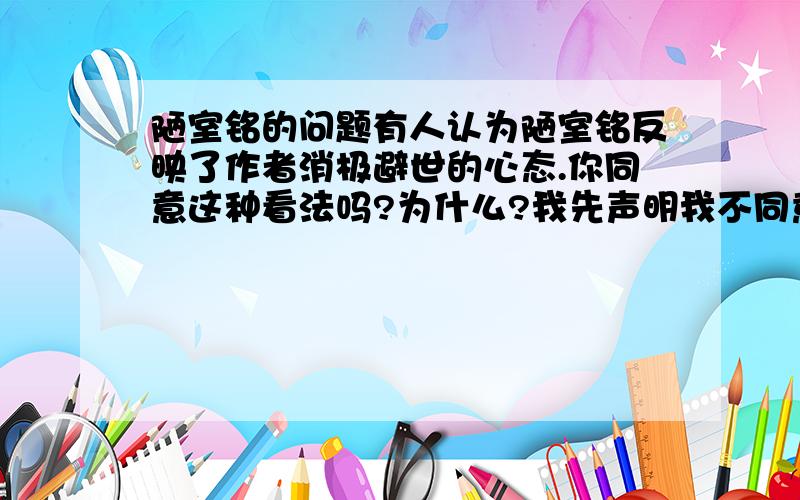 陋室铭的问题有人认为陋室铭反映了作者消极避世的心态.你同意这种看法吗?为什么?我先声明我不同意这种看法哦